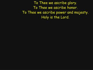 To Thee we ascribe glory. To Thee we ascribe honor. To Thee we ascribe power and majesty.