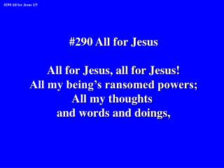 #290 All for Jesus All for Jesus, all for Jesus! All my being’s ransomed powers; All my thoughts