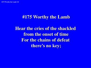 #175 Worthy the Lamb Hear the cries of the shackled from the onset of time