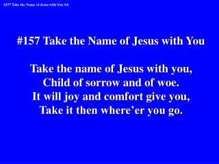 #157 Take the Name of Jesus with You Take the name of Jesus with you, Child of sorrow and of woe.