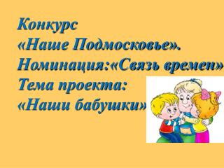 Конкурс «Наше Подмосковье». Номинация:«Связь времен» Тема проекта: «Наши бабушки»