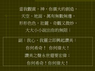 當我觀賞，神，你廣大的創造， 天空、地面、萬有無數無邊， 形形色色，壯麗、奇觀又微妙， 大大小小說出你的無限；