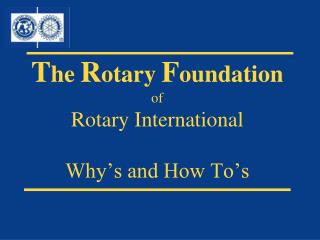 T he R otary F oundation of Rotary International Why’s and How To’s