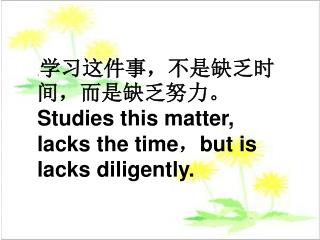. 学习这件事，不是缺乏时间，而是缺乏努力。 Studies this matter, lacks the time ， but is lacks diligently.