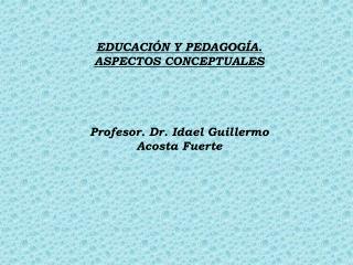 EDUCACIÓN Y PEDAGOGÍA. ASPECTOS CONCEPTUALES Profesor. Dr. Idael Guillermo Acosta Fuerte