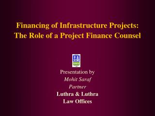 Financing of Infrastructure Projects: The Role of a Project Finance Counsel Presentation by Mohit Saraf Partner Luthra