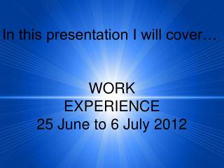 In this presentation I will cover… WORK EXPERIENCE 25 June to 6 July 2012