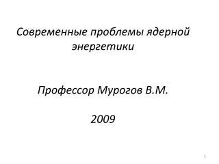 Современные проблемы ядерной энергетики Профессор Мурогов В.М. 2009