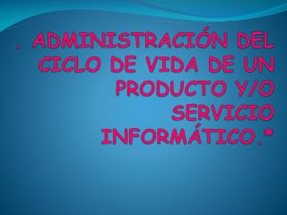 . ADMINISTRACIÓN DEL CICLO DE VIDA DE UN PRODUCTO Y/O SERVICIO INFORMÁTICO.*