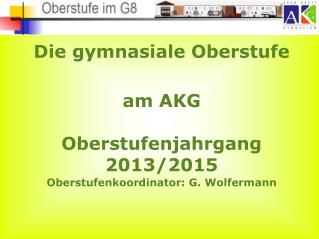 Die gymnasiale Oberstufe am AKG Oberstufenjahrgang 2013/2015 Oberstufenkoordinator: G. Wolfermann