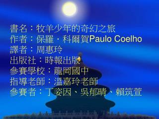 書名：牧羊少年的奇幻之旅 作者：保羅．科爾賀 Paulo Coelho 譯者：周惠玲 出版社：時報出版 參賽學校：龍岡國中 指導老師：溫嘉玲老師 參賽者：丁姿因、吳郁晴、賴筑萱