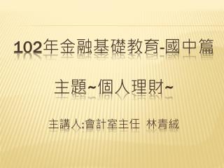 102 年金融基礎教育 - 國中篇 主題 ~ 個人理財 ~ 主講人 : 會計室主任 林青絨