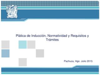 Plática de Inducción, Normatividad y Requisitos y Trámites Pachuca, Hgo. Julio 2013.