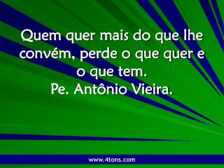 Quem quer mais do que lhe convém, perde o que quer e o que tem. Pe. Antônio Vieira.