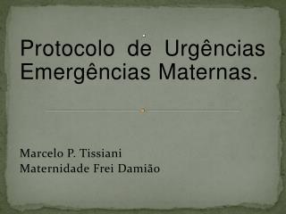 Protocolo de Urgências Emergências Maternas. Marcelo P. Tissiani Maternidade Frei Damião