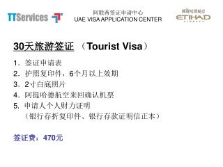 30 天旅游签证 （ Tourist Visa ） 1 ．签证申请表 2 ．护照复印件， 6 个月以上效期	 3 ． 2 寸白底照片 4 ．阿提哈德航空来回确认机票