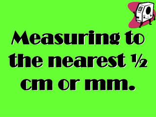 Measuring to the nearest ½ cm or mm.