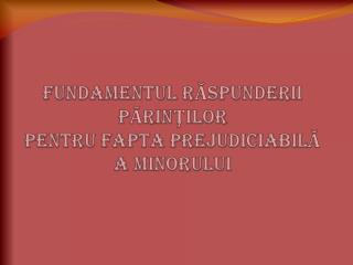 FUNDAMENTUL RĂSPUNDERII P ĂRINŢILOR PENTRU FAPTA PREJUDICIABILĂ A MINORULUI