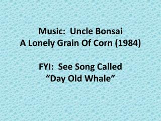 Music: Uncle Bonsai A Lonely Grain Of Corn (1984) FYI: See Song Called “Day Old Whale”