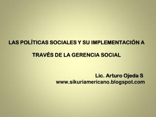 LAS POLÍTICAS SOCIALES Y SU IMPLEMENTACIÓN A TRAVÉS DE LA GERENCIA SOCIAL Lic. Arturo Ojeda S .