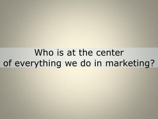 Who is at the center of everything we do in marketing?