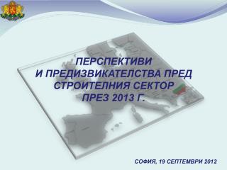 ПЕРСПЕКТИВИ И ПРЕДИЗВИКАТЕЛСТВА ПРЕД СТРОИТЕЛНИЯ СЕКТОР ПРЕЗ 2013 Г. СОФИЯ , 19 СЕПТЕМВРИ 2012