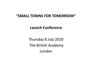 “SMALL TOWNS FOR TOMORROW” Launch Conference Thursday 8 July 2010 The British Academy London