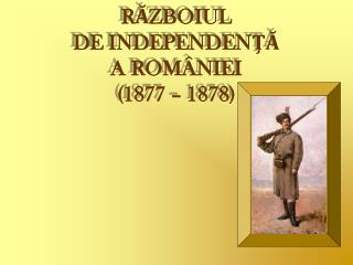 RĂZBOIUL DE INDEPENDENŢĂ A ROMÂNIEI (1877 – 1878)