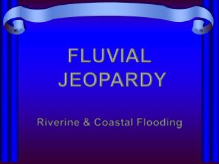 FLUVIAL JEOPARDY Riverine &amp; Coastal Flooding