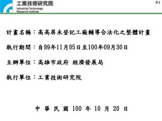 計畫名稱：高高屏未登記工廠輔導合法化之整體計畫 執行期間：自 99 年 11 月 05 日至 100 年 09 月 30 日 主辦單位 ： 高雄市政府 經濟發展局 執行單位：工業技術研究院