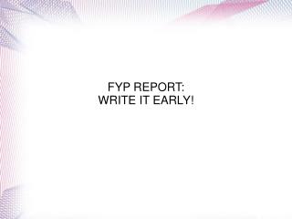 FYP REPORT: WRITE IT EARLY!
