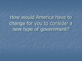 How would America have to change for you to consider a new type of government?