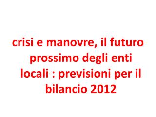 crisi e manovre, il futuro prossimo degli enti locali : previsioni per il bilancio 2012