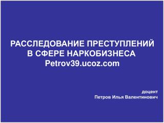 РАССЛЕДОВАНИЕ ПРЕСТУПЛЕНИЙ В СФЕРЕ НАРКОБИЗНЕСА Petrov39.ucoz доцент Петров Илья Валентинович