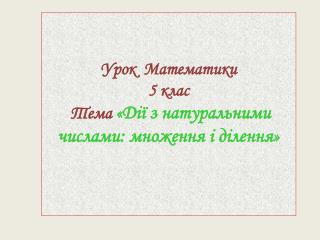 Урок Математики 5 клас Тема « Дії з натуральними числами: множення і ділення »