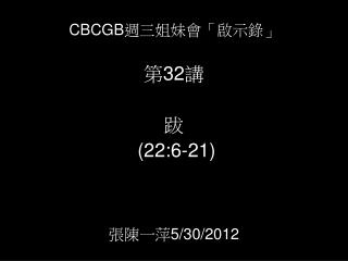 CBCGB 週三姐妹會「啟示錄」 第 32 講 跋 (2 2 : 6 -2 1 ) 張陳一萍 5/3 0 /2012
