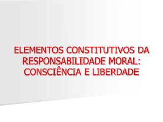 ELEMENTOS CONSTITUTIVOS DA RESPONSABILIDADE MORAL: CONSCIÊNCIA E LIBERDADE