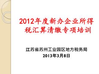 2012 年度新办企业所得税汇算清缴专项培训 江苏省苏州工业园区地方税务局 2013 年 3 月 8 日