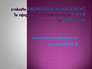 การส่งเสริม Knowledge Management ใน กลุ่มบุคลากรที่เข้ารับการอบรมหลักสูตร R to R โดย HRD team