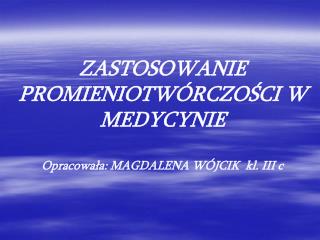 ZASTOSOWANIE PROMIENIOTWÓRCZOŚCI W MEDYCYNIE Opracowała: MAGDALENA WÓJCIK kl. III c