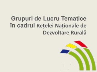Grupuri de Lucru Tematice în cadrul Re țelei Naționale de Dezvoltare Rurală