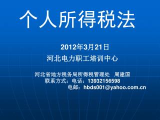 个人所得税法 2012 年 3 月 21 日 河北电力职工培训中心 河北省地方税务局所得税管理处 周建国 联系方式：电话： 13932156598