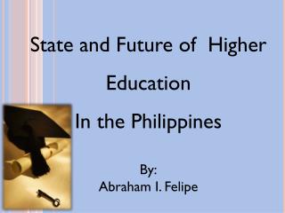State and Future of Higher Education In the Philippines By: Abraham I. Felipe