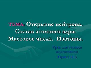 ТЕМА: Открытие нейтрона. Состав атомного ядра. Массовое число. Изотопы.