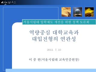 역량중심 대학교육과 대입전형의 연관성 2012. 7. 10 이 중 원 ( 서울시립대 교육인증원장 )