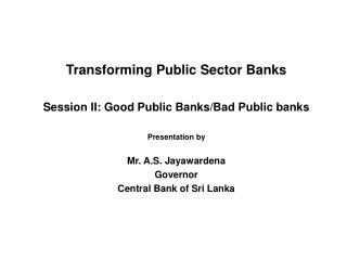 Transforming Public Sector Banks Session II: Good Public Banks/Bad Public banks Presentation by Mr. A.S. Jayawardena Gov