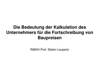 Die Bedeutung der Kalkulation des Unternehmers für die Fortschreibung von Baupreisen RiBGH Prof. Stefan Leupertz