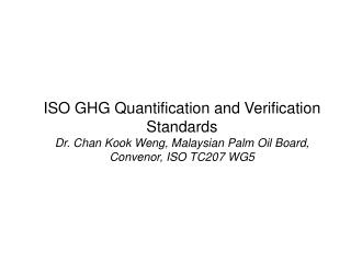 ISO GHG Quantification and Verification Standards Dr. Chan Kook Weng, Malaysian Palm Oil Board, Convenor, ISO TC207 WG5