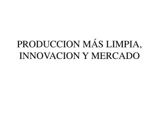 PRODUCCION MÁS LIMPIA, INNOVACION Y MERCADO