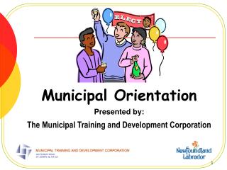 Municipal Orientation Presented by: The Municipal Training and Development Corporation